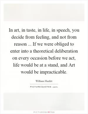 In art, in taste, in life, in speech, you decide from feeling, and not from reason ... If we were obliged to enter into a theoretical deliberation on every occasion before we act, life would be at a stand, and Art would be impracticable Picture Quote #1
