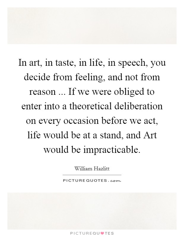 In art, in taste, in life, in speech, you decide from feeling, and not from reason ... If we were obliged to enter into a theoretical deliberation on every occasion before we act, life would be at a stand, and Art would be impracticable. Picture Quote #1