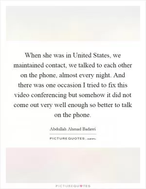 When she was in United States, we maintained contact, we talked to each other on the phone, almost every night. And there was one occasion I tried to fix this video conferencing but somehow it did not come out very well enough so better to talk on the phone Picture Quote #1