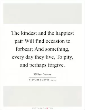 The kindest and the happiest pair Will find occasion to forbear; And something, every day they live, To pity, and perhaps forgive Picture Quote #1