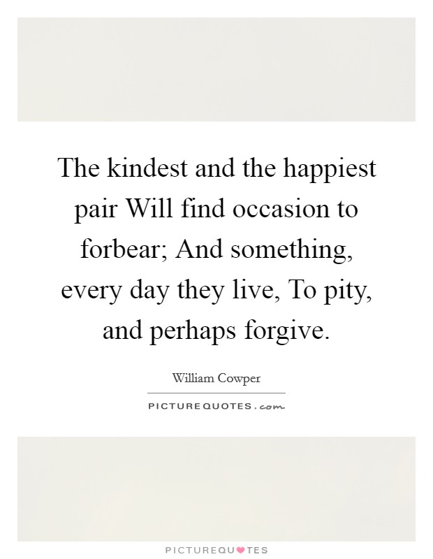 The kindest and the happiest pair Will find occasion to forbear; And something, every day they live, To pity, and perhaps forgive. Picture Quote #1