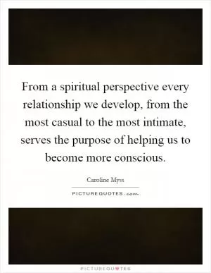 From a spiritual perspective every relationship we develop, from the most casual to the most intimate, serves the purpose of helping us to become more conscious Picture Quote #1