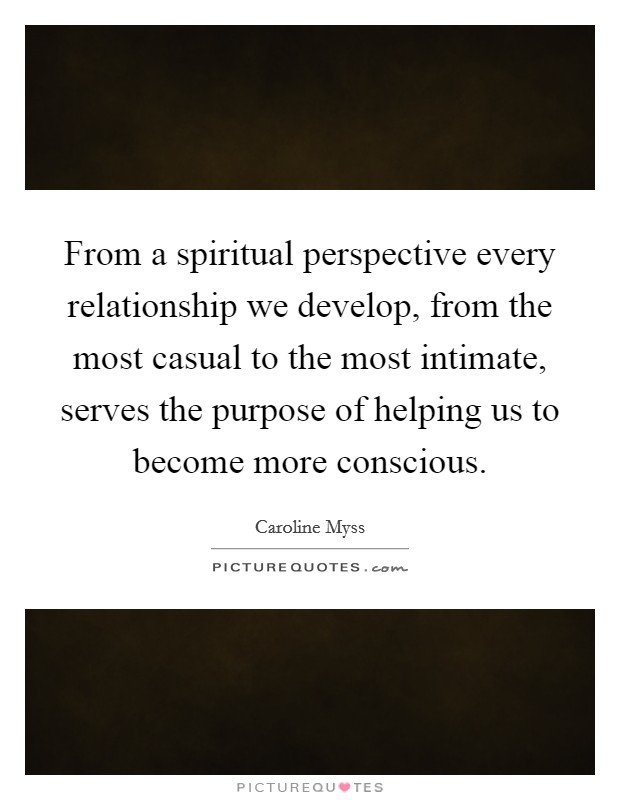 From a spiritual perspective every relationship we develop, from the most casual to the most intimate, serves the purpose of helping us to become more conscious. Picture Quote #1