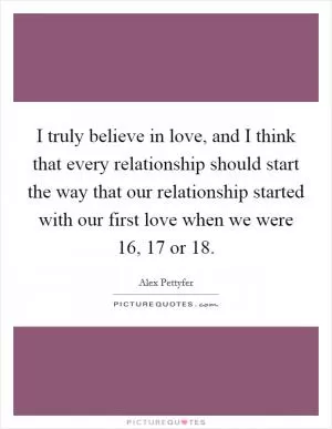 I truly believe in love, and I think that every relationship should start the way that our relationship started with our first love when we were 16, 17 or 18 Picture Quote #1