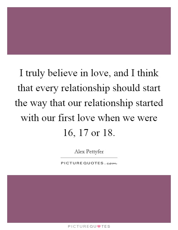I truly believe in love, and I think that every relationship should start the way that our relationship started with our first love when we were 16, 17 or 18. Picture Quote #1