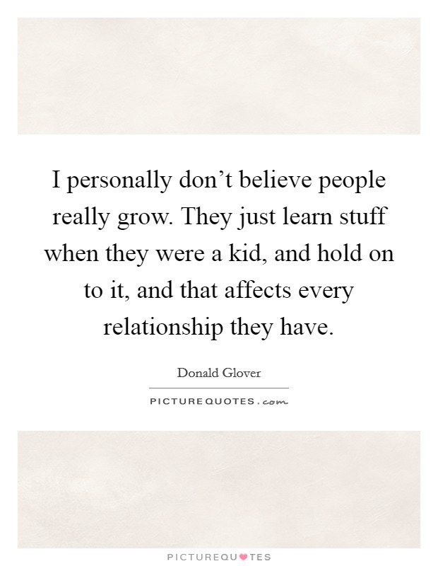 I personally don't believe people really grow. They just learn stuff when they were a kid, and hold on to it, and that affects every relationship they have. Picture Quote #1
