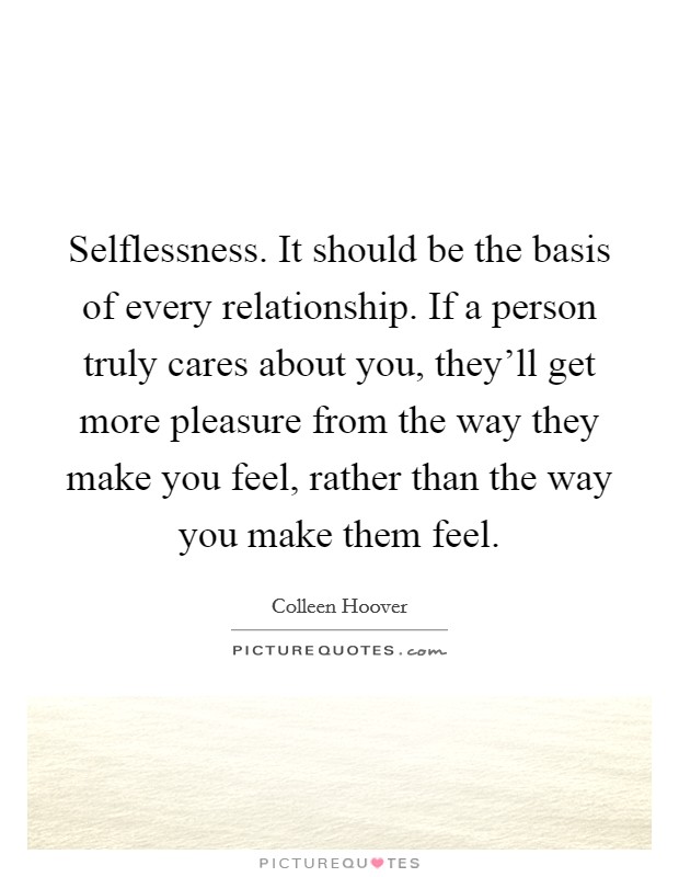 Selflessness. It should be the basis of every relationship. If a person truly cares about you, they'll get more pleasure from the way they make you feel, rather than the way you make them feel. Picture Quote #1