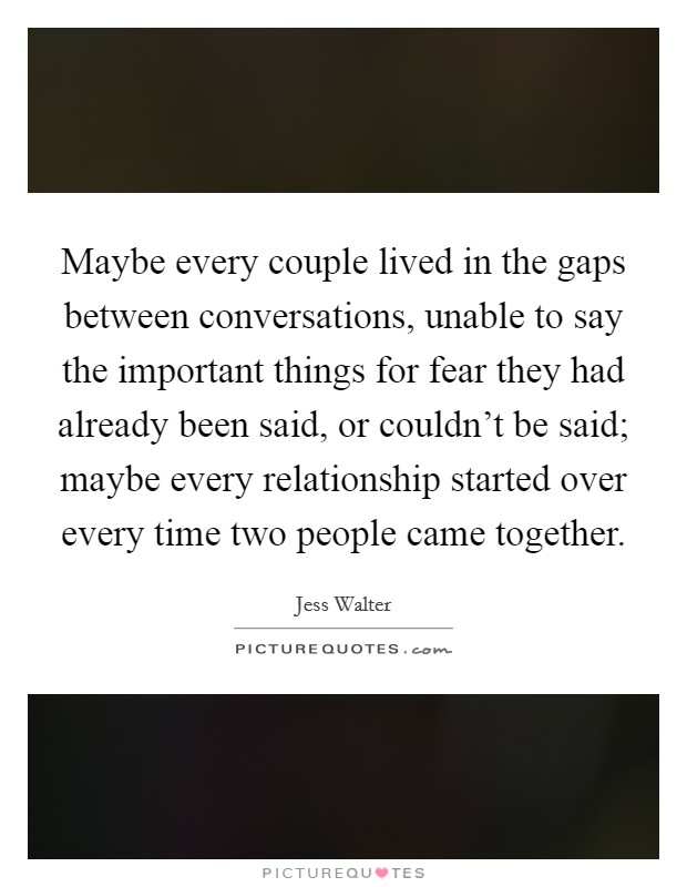 Maybe every couple lived in the gaps between conversations, unable to say the important things for fear they had already been said, or couldn't be said; maybe every relationship started over every time two people came together. Picture Quote #1