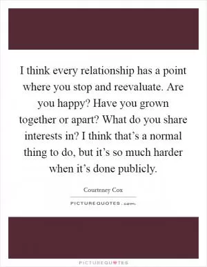 I think every relationship has a point where you stop and reevaluate. Are you happy? Have you grown together or apart? What do you share interests in? I think that’s a normal thing to do, but it’s so much harder when it’s done publicly Picture Quote #1