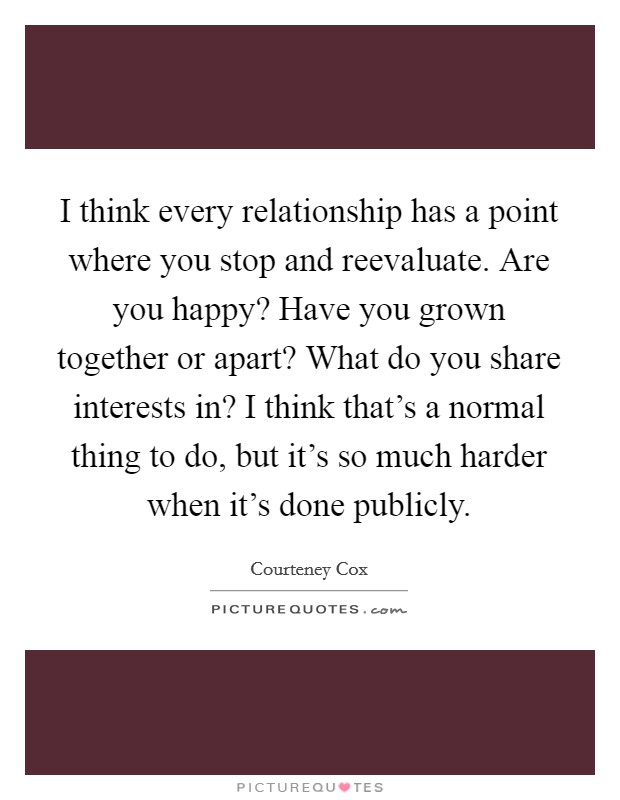 I think every relationship has a point where you stop and reevaluate. Are you happy? Have you grown together or apart? What do you share interests in? I think that's a normal thing to do, but it's so much harder when it's done publicly. Picture Quote #1