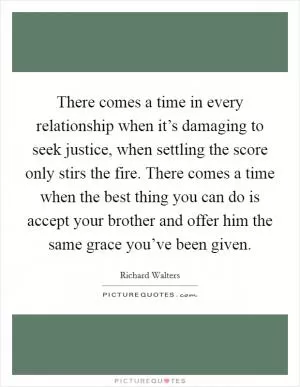 There comes a time in every relationship when it’s damaging to seek justice, when settling the score only stirs the fire. There comes a time when the best thing you can do is accept your brother and offer him the same grace you’ve been given Picture Quote #1