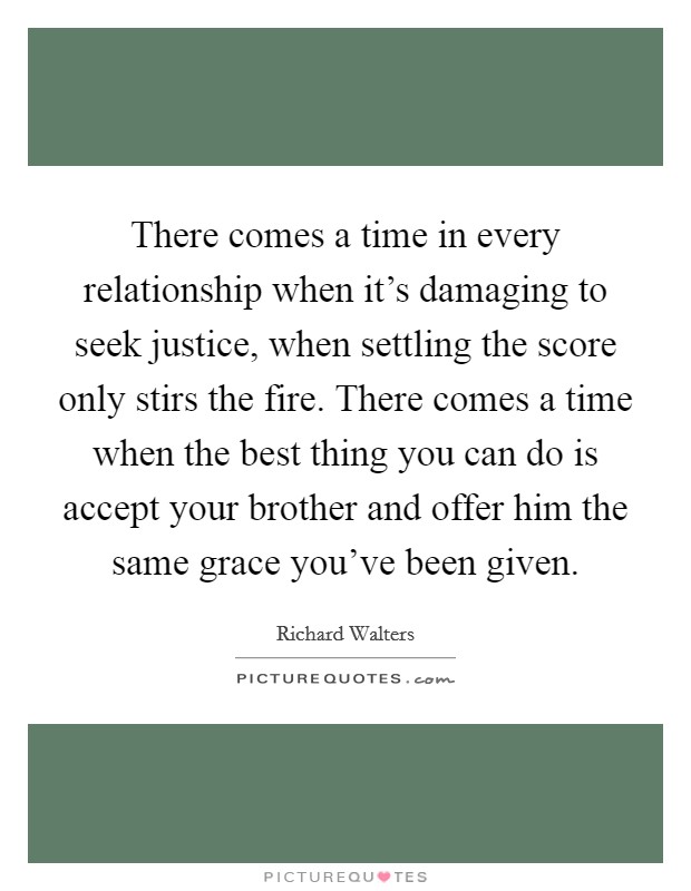 There comes a time in every relationship when it's damaging to seek justice, when settling the score only stirs the fire. There comes a time when the best thing you can do is accept your brother and offer him the same grace you've been given. Picture Quote #1