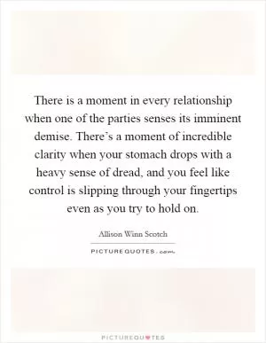 There is a moment in every relationship when one of the parties senses its imminent demise. There’s a moment of incredible clarity when your stomach drops with a heavy sense of dread, and you feel like control is slipping through your fingertips even as you try to hold on Picture Quote #1