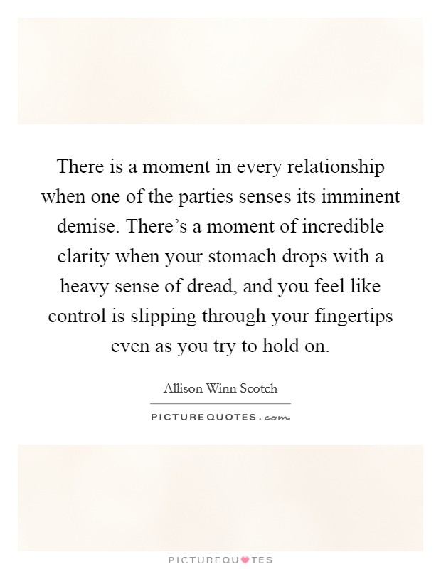 There is a moment in every relationship when one of the parties senses its imminent demise. There's a moment of incredible clarity when your stomach drops with a heavy sense of dread, and you feel like control is slipping through your fingertips even as you try to hold on. Picture Quote #1