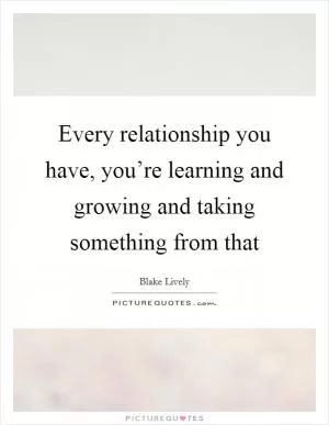 Every relationship you have, you’re learning and growing and taking something from that Picture Quote #1