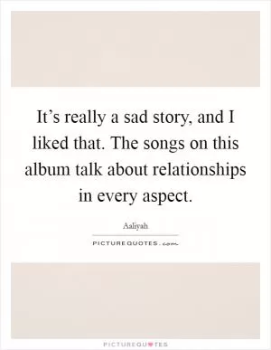 It’s really a sad story, and I liked that. The songs on this album talk about relationships in every aspect Picture Quote #1
