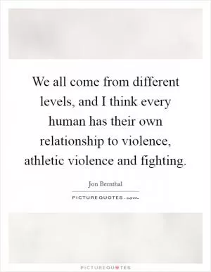 We all come from different levels, and I think every human has their own relationship to violence, athletic violence and fighting Picture Quote #1