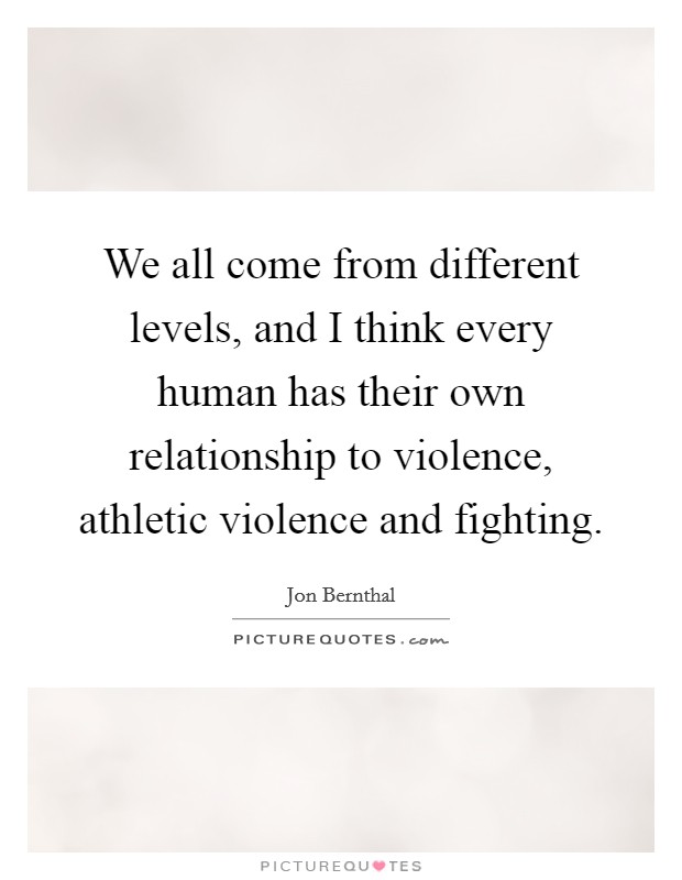 We all come from different levels, and I think every human has their own relationship to violence, athletic violence and fighting. Picture Quote #1