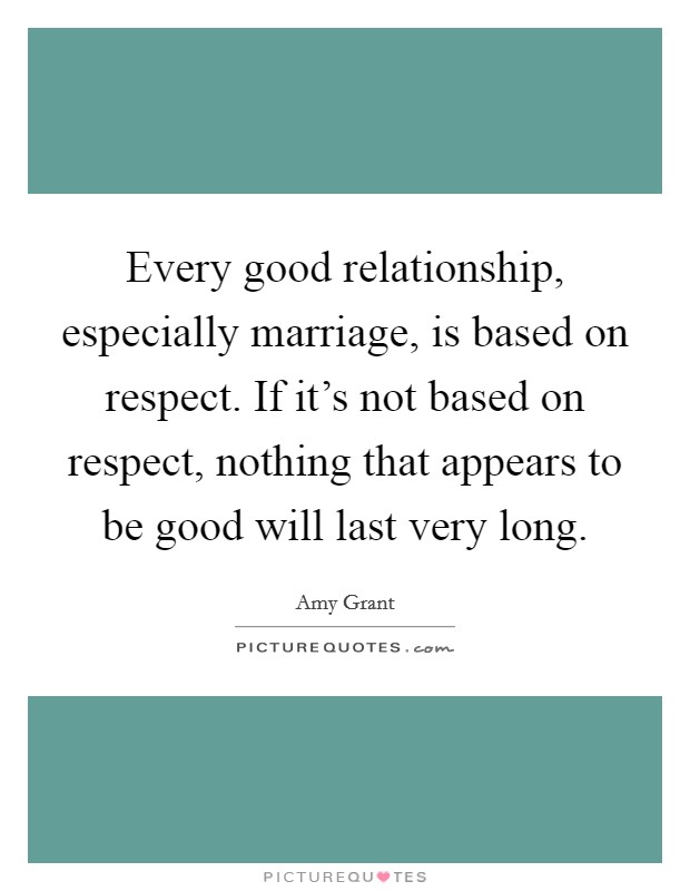 Every good relationship, especially marriage, is based on respect. If it's not based on respect, nothing that appears to be good will last very long. Picture Quote #1