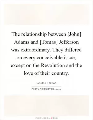 The relationship between [John] Adams and [Tomas] Jefferson was extraordinary. They differed on every conceivable issue, except on the Revolution and the love of their country Picture Quote #1