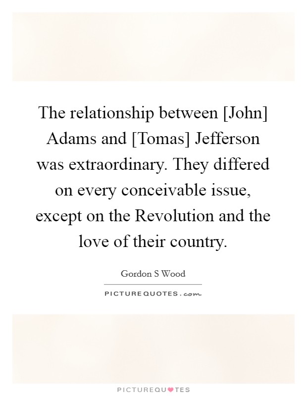 The relationship between [John] Adams and [Tomas] Jefferson was extraordinary. They differed on every conceivable issue, except on the Revolution and the love of their country. Picture Quote #1