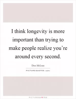 I think longevity is more important than trying to make people realize you’re around every second Picture Quote #1