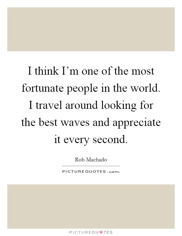 I think I'm one of the most fortunate people in the world. I travel around looking for the best waves and appreciate it every second. Picture Quote #1