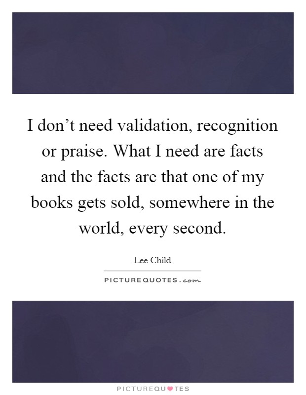 I don't need validation, recognition or praise. What I need are facts and the facts are that one of my books gets sold, somewhere in the world, every second. Picture Quote #1