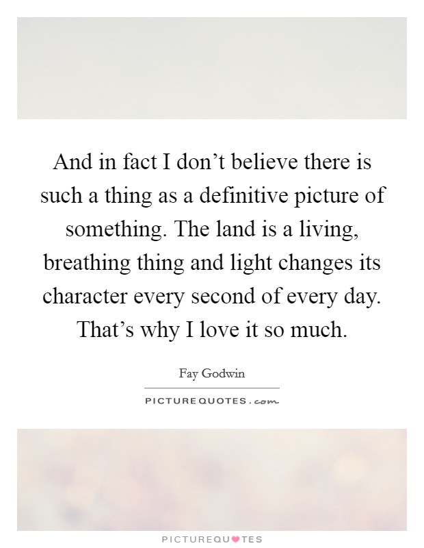 And in fact I don't believe there is such a thing as a definitive picture of something. The land is a living, breathing thing and light changes its character every second of every day. That's why I love it so much. Picture Quote #1