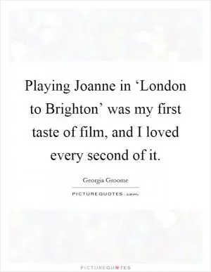 Playing Joanne in ‘London to Brighton’ was my first taste of film, and I loved every second of it Picture Quote #1