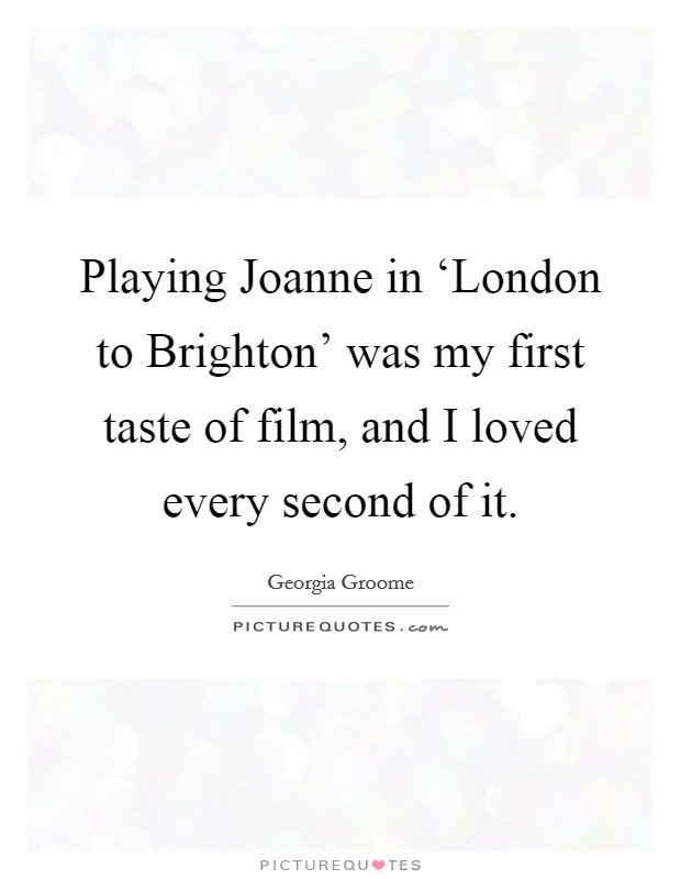 Playing Joanne in ‘London to Brighton' was my first taste of film, and I loved every second of it. Picture Quote #1
