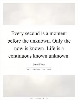 Every second is a moment before the unknown. Only the now is known. Life is a continuous known unknown Picture Quote #1