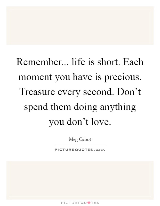 Remember... life is short. Each moment you have is precious. Treasure every second. Don't spend them doing anything you don't love. Picture Quote #1