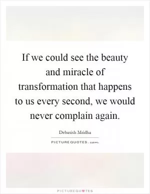 If we could see the beauty and miracle of transformation that happens to us every second, we would never complain again Picture Quote #1
