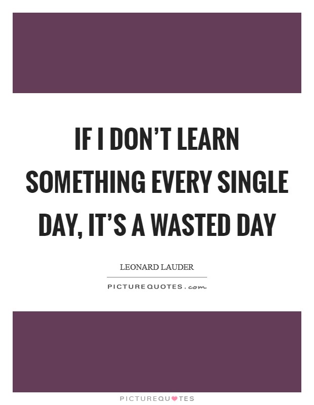 If I don't learn something every single day, it's a wasted day Picture Quote #1