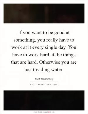 If you want to be good at something, you really have to work at it every single day. You have to work hard at the things that are hard. Otherwise you are just treading water Picture Quote #1