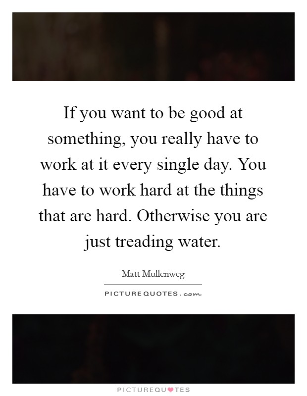 If you want to be good at something, you really have to work at it every single day. You have to work hard at the things that are hard. Otherwise you are just treading water. Picture Quote #1