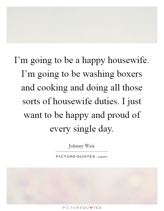 I'm going to be a happy housewife. I'm going to be washing boxers and cooking and doing all those sorts of housewife duties. I just want to be happy and proud of every single day. Picture Quote #1