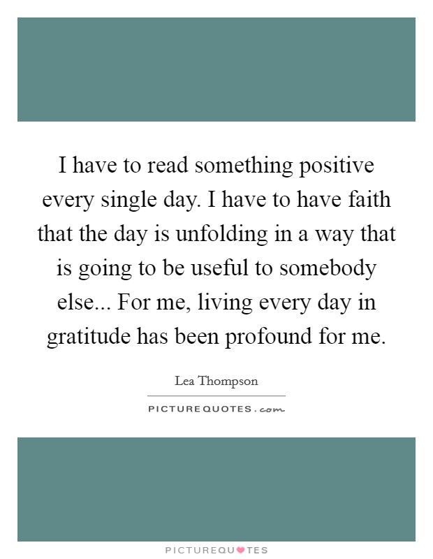 I have to read something positive every single day. I have to have faith that the day is unfolding in a way that is going to be useful to somebody else... For me, living every day in gratitude has been profound for me. Picture Quote #1