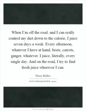 When I’m off the road, and I can really control my diet down to the calorie, I juice seven days a week. Every afternoon, whatever I have at hand, beets, carrots, ginger, whatever. I juice, literally, every single day. And on the road, I try to find fresh juice wherever I can Picture Quote #1