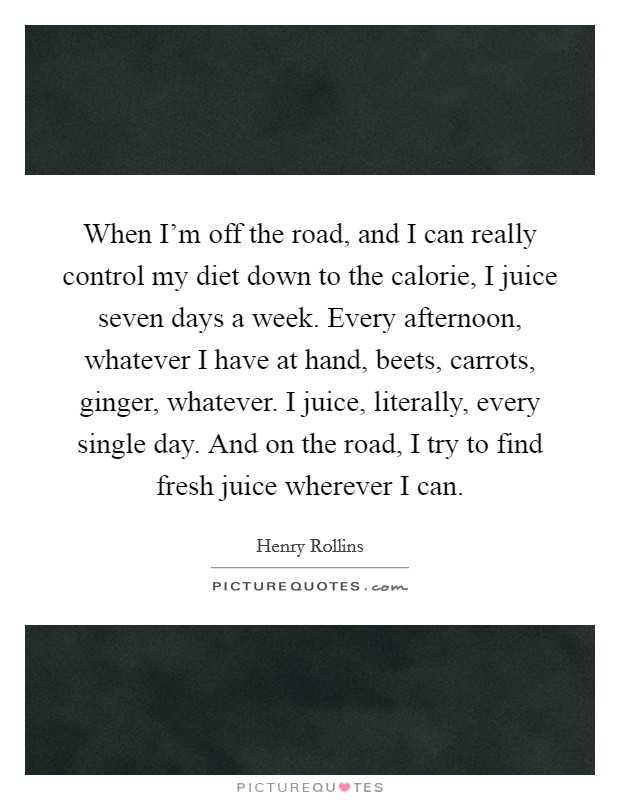 When I'm off the road, and I can really control my diet down to the calorie, I juice seven days a week. Every afternoon, whatever I have at hand, beets, carrots, ginger, whatever. I juice, literally, every single day. And on the road, I try to find fresh juice wherever I can. Picture Quote #1