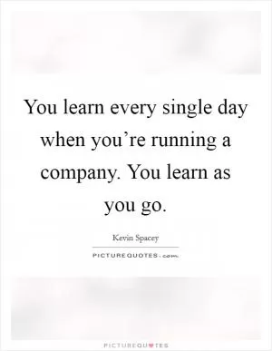 You learn every single day when you’re running a company. You learn as you go Picture Quote #1