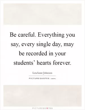 Be careful. Everything you say, every single day, may be recorded in your students’ hearts forever Picture Quote #1