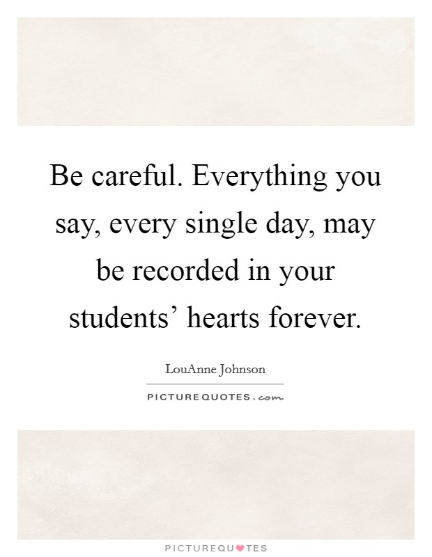 Be careful. Everything you say, every single day, may be recorded in your students' hearts forever. Picture Quote #1
