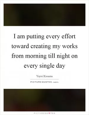I am putting every effort toward creating my works from morning till night on every single day Picture Quote #1