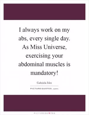 I always work on my abs, every single day. As Miss Universe, exercising your abdominal muscles is mandatory! Picture Quote #1