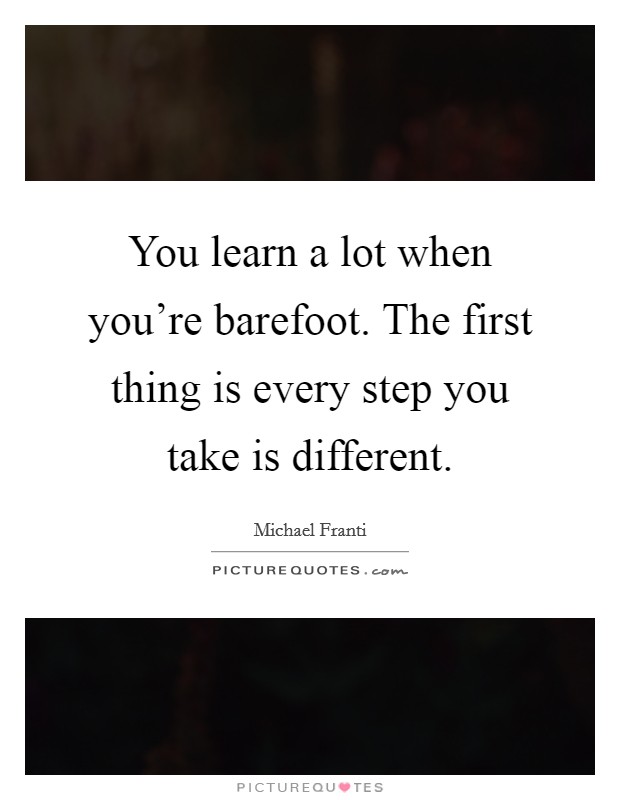 You learn a lot when you're barefoot. The first thing is every step you take is different. Picture Quote #1