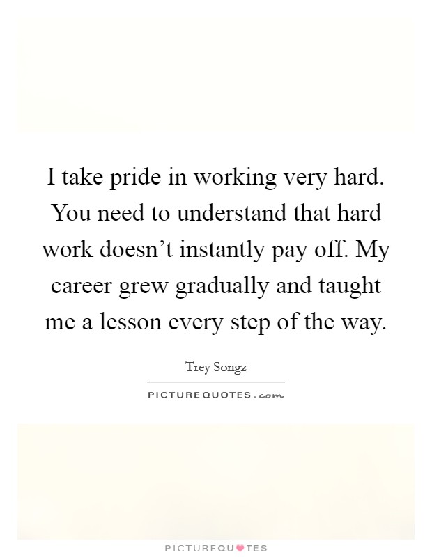 I take pride in working very hard. You need to understand that hard work doesn't instantly pay off. My career grew gradually and taught me a lesson every step of the way. Picture Quote #1