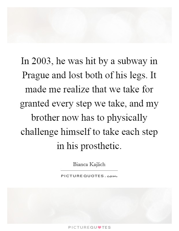 In 2003, he was hit by a subway in Prague and lost both of his legs. It made me realize that we take for granted every step we take, and my brother now has to physically challenge himself to take each step in his prosthetic. Picture Quote #1