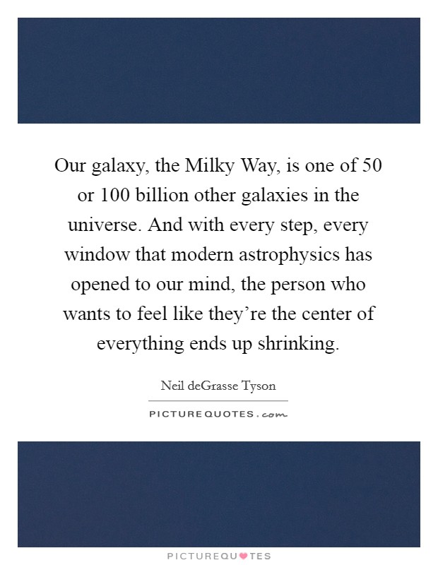 Our galaxy, the Milky Way, is one of 50 or 100 billion other galaxies in the universe. And with every step, every window that modern astrophysics has opened to our mind, the person who wants to feel like they're the center of everything ends up shrinking. Picture Quote #1